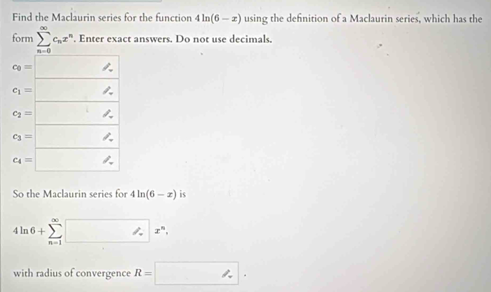 Find the Maclaurin series for the function 4ln (6-x) using the definition of a Maclaurin series, which has the
form sumlimits _(n=0)^(∈fty)c_nx^n. Enter exact answers. Do not use decimals.
So the Maclaurin series for 4ln (6-x) is
4ln 6+sumlimits _(n=1)^(∈fty)□ x^n,
with radius of convergence R=□ .