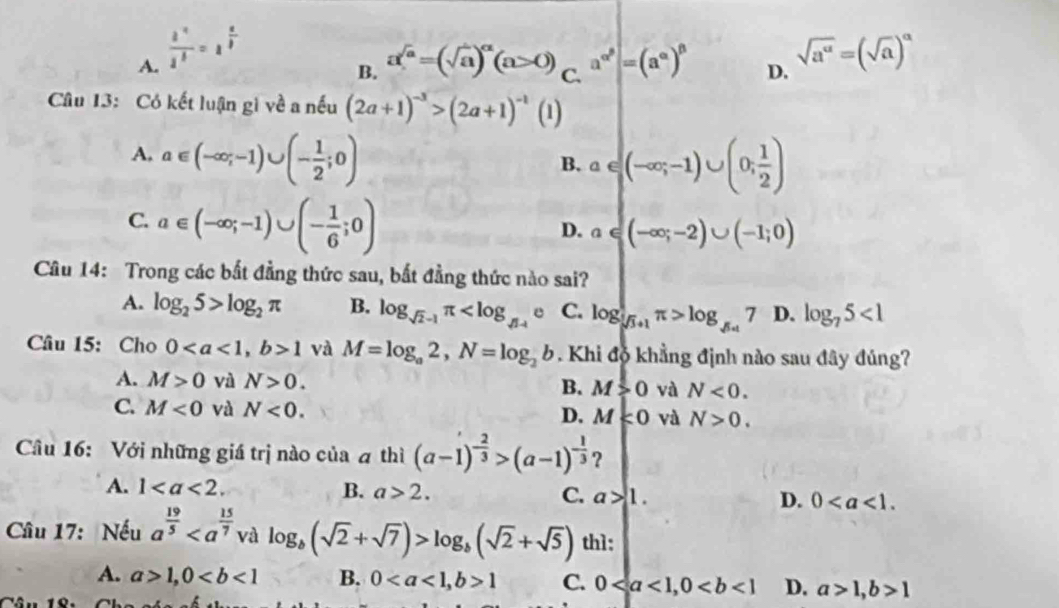 A.  i^4/1^3 =1^(frac a)3 sqrt(a^a)=(sqrt(a))^a
B. a^(sqrt(a))=(sqrt(a))^alpha (a>0) C. a^(alpha ^beta)|=(a^(alpha))^beta  D.
Câu 13: Có kết luận gì về a nếu (2a+1)^-3>(2a+1)^-1(1)
A, a∈ (-∈fty ;-1)∪ (- 1/2 ;0)
B. a∈ (-∈fty ;-1)∪ (0; 1/2 )
C. a∈ (-∈fty ;-1)∪ (- 1/6 ;0)
D. a∈ (-∈fty ;-2)∪ (-1;0)
Câu 14: Trong các bắt đẳng thức sau, bắt đẳng thức nào sai?
A. log _25>log _2π B. log _sqrt(2)-1π C. log _sqrt(3)+1π >log _sqrt(3)+17 D. log _75<1</tex>
Câu 15: Cho 01 và M=log _a2,N=log _2b. Khi độ khẳng định nào sau đây đúng?
A. M>0 và N>0. B. M>0 và N<0.
C. M<0</tex> và N<0.
D. M<0</tex> và N>0.
Câu 16: Với những giá trị nào của a thì (a-1)^- 2/3 >(a-1)^- 1/3  ？
A. 1 B. a>2. C. a>1. D. 0
Câu 17: Nếu a^(frac 19)5 và log _b(sqrt(2)+sqrt(7))>log _b(sqrt(2)+sqrt(5)) th1:
A. a>1,0 B. 01 C. 0 D. a>1,b>1