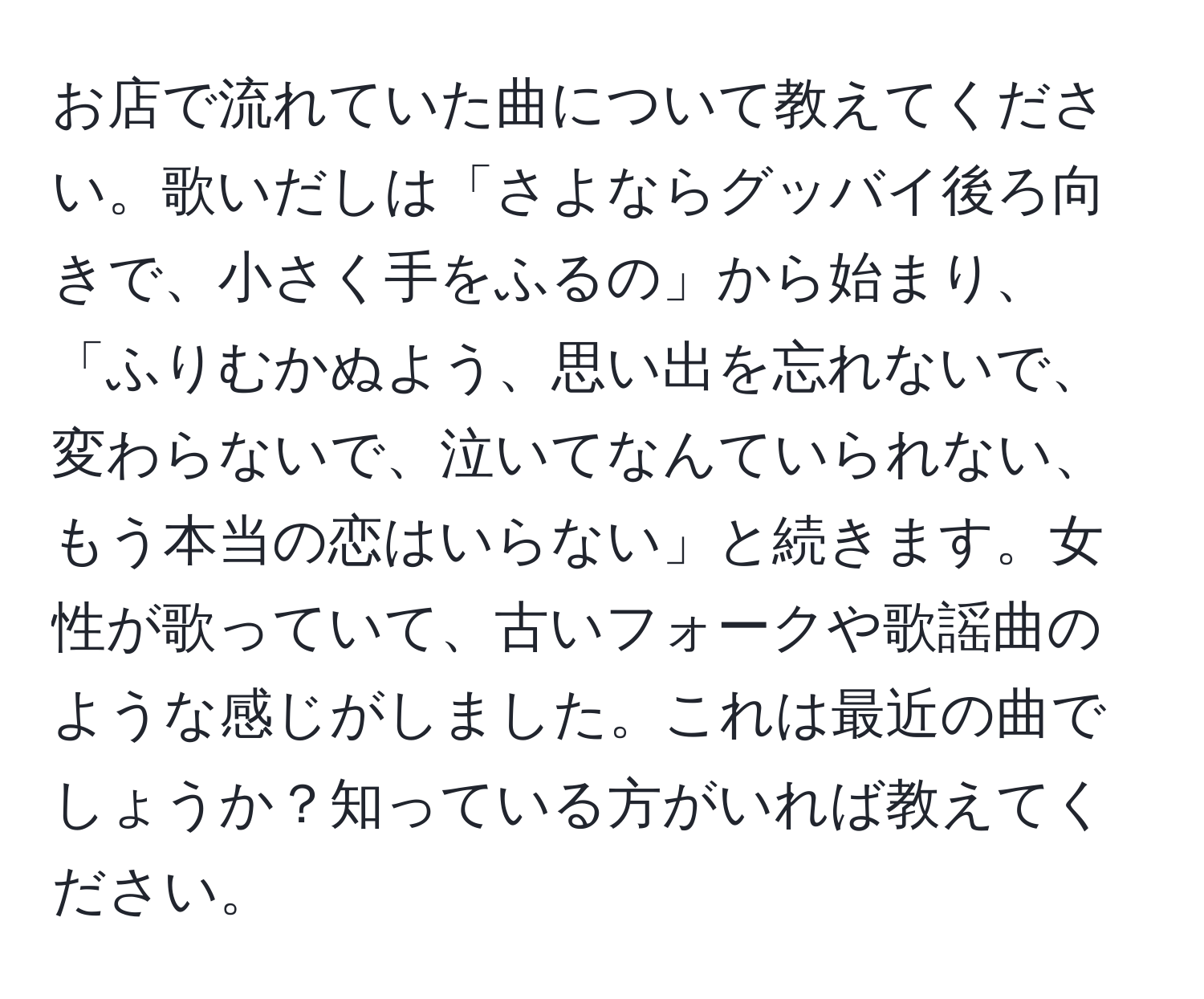 お店で流れていた曲について教えてください。歌いだしは「さよならグッバイ後ろ向きで、小さく手をふるの」から始まり、「ふりむかぬよう、思い出を忘れないで、変わらないで、泣いてなんていられない、もう本当の恋はいらない」と続きます。女性が歌っていて、古いフォークや歌謡曲のような感じがしました。これは最近の曲でしょうか？知っている方がいれば教えてください。