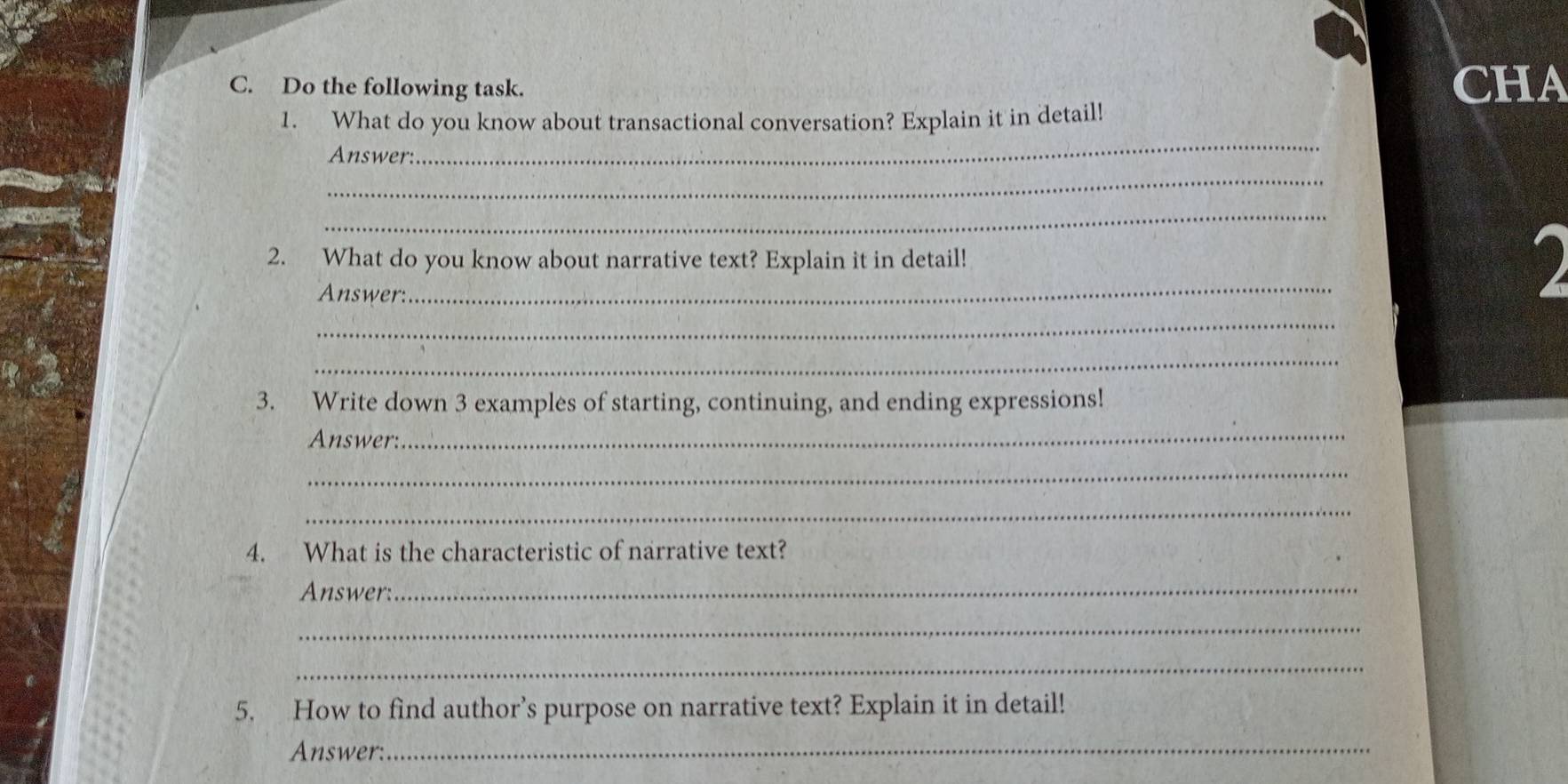 Do the following task. CHA 
_ 
1. What do you know about transactional conversation? Explain it in detail! 
_ 
Answer: 
_ 
2. What do you know about narrative text? Explain it in detail! 
Answer: 
_ 
_ 
_ 
3. Write down 3 examples of starting, continuing, and ending expressions! 
Answer: 
_ 
_ 
_ 
4. What is the characteristic of narrative text? 
Answer: 
_ 
_ 
_ 
5. How to find author’s purpose on narrative text? Explain it in detail! 
Answer: 
_