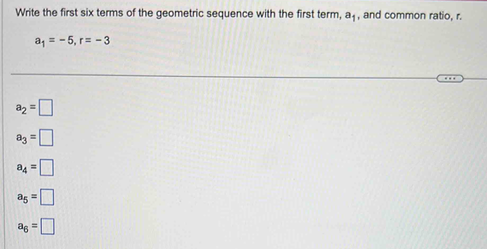 Write the first six terms of the geometric sequence with the first term, a_1 , and common ratio, r.
a_1=-5, r=-3
a_2=□
a_3=□
a_4=□
a_5=□
a_6=□