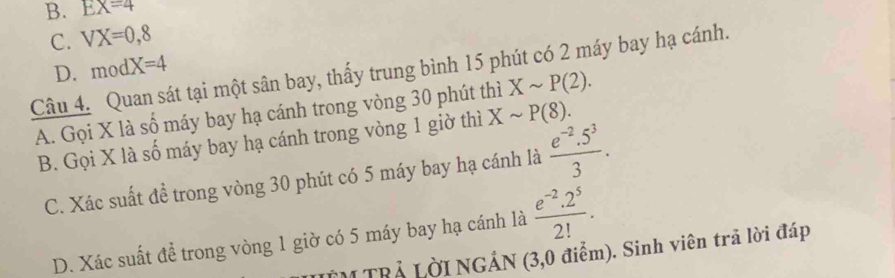 B. EX=4
C. VX=0,8
D. modX=4
Câu 4. Quan sát tại một sân bay, thấy trung bình 15 phút có 2 máy bay hạ cánh.
Xsim P(2).
A. Gọi X là số máy bay hạ cánh trong vòng 30 phút thì Xsim P(8).
B. Gọi X là số máy bay hạ cánh trong vòng 1 giờ thì
C. Xác suất đề trong vòng 30 phút có 5 máy bay hạ cánh là  (e^(-2).5^3)/3 .
D. Xác suất để trong vòng 1 giờ có 5 máy bay hạ cánh là  (e^(-2).2^5)/2! . 
LTM TRẢ LờI NGÁN (3,0 điểm). Sinh viên trả lời đáp