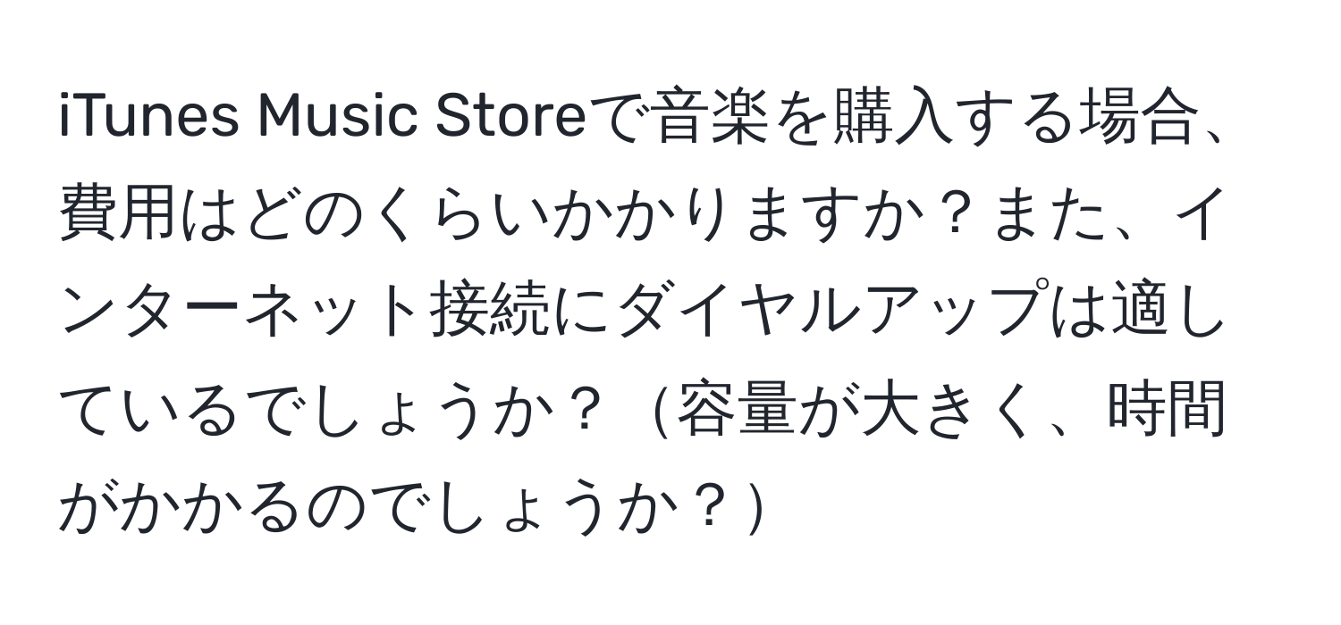 iTunes Music Storeで音楽を購入する場合、費用はどのくらいかかりますか？また、インターネット接続にダイヤルアップは適しているでしょうか？容量が大きく、時間がかかるのでしょうか？