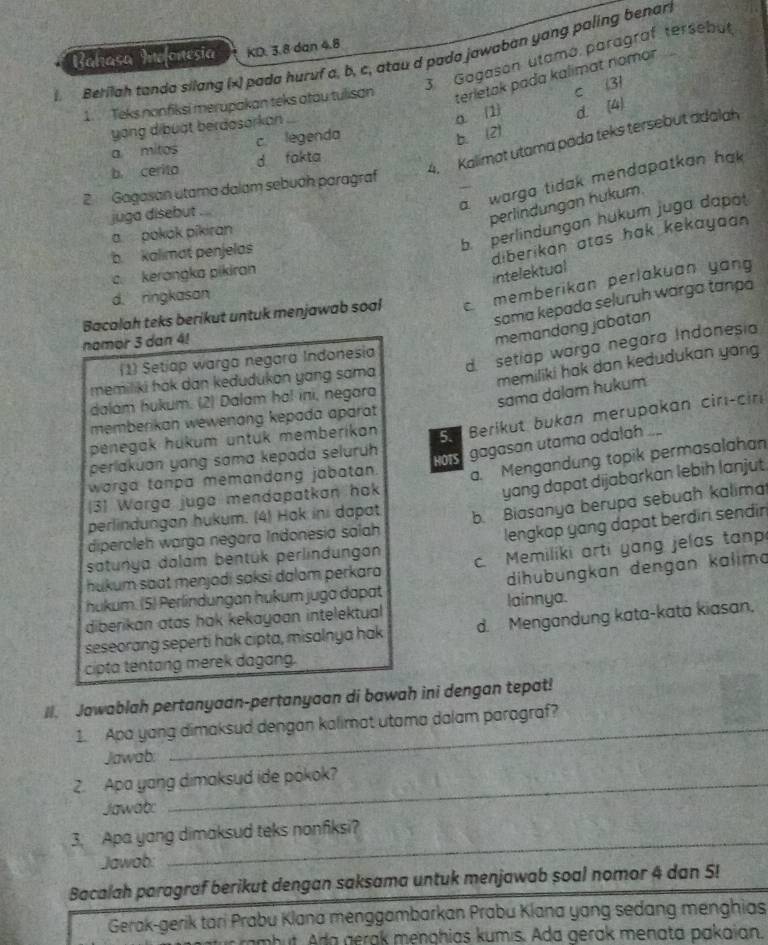 KD. 3.8 dan 4.8
_ Berilah tanda silang (x) pada huruf a, b, c, atau d pado jawaban yang paling benar Bahasa Mafonesia 3 Gogason utamó paragraf tersebut
1. Teks nonfiksi merupakan teks atau tulisan terletak pada kalimat nomon
a. (1 c 31
yong dibuật berdosorkan
4. Kalimat utama pada teks tersebut adalah
a mitos c legenda
b. (2) d. (4)
b cerito d fakta
a warga tidak mendapatkan hak
2 Gagasan utama dalam sebuah paragraf
juga disebut ..
perlindungan hukum.
b. perlindungan hukum juga dapot
apokák píkiran
b.  kalimat penjelas
diberikan atas hak kekayaan .
c. kerangka pikiran
intelektual
d. ringkasan
Bacalah teks berikut untuk menjawab soal  memberikan perlakuan yang
sama kepada seluruh warga tança
namor 3 dan 4!
memandang jabatan
d setiap warga negara Indonesia
(1) Setiap warga negara Indonesia
memiliki hak dan keðudukan yang sama
memiliki hak dan kedudukan yong
galam hukum. (2) Dalam ha! ini, negara
sama dalam hukum
Berikut bukan merupakan cirı-ciri
memberikan wewenong kepada aparat 
penegak hükum untuk memberikan 5.
perlakuan yang sama kepada seluruh
gagasan utama adalah 
worga tanpa memandang jabatan. a. Mengandung topik permasalahan
[31 Warga juga mendapatkan hok
yang dapat dijabarkan lebih lanjut.
diperoleh warga negara Indonesia salah b. Biasanya berupa sebuah kalima
perlindungan hukum. (4) Hak ini dapat
satunya dalám bentúk perlindungan lengkap yang dapat berdiri sendin 
hukum saat menjadi saksi dalam perkara c. Memiliki arti yang jelas tanp
hukum. (5) Perlíndungan hukum jugo dapat dihubungkan dengan kalima
diberikan atas hak kekayaan intelektual lainnya.
seseorang seperti hak cipta, misalnya hak d. Mengandung kata-kata kiasan,
cipta tentang merek dagang.
II. Jawablah pertanyaan-pertanyaan di bawah ini dengan tepat!
1. Apa yang dimaksud dengan kalimat utama dalam paragraf?
Jawab:
2. Apa yang dimaksud ide pokok?
Jawat:
_
3. Apa yang dimaksud teks nonfksi?
Jawab:
Bacalah paragraf berikut dengan saksama untuk menjawab soal nomor 4 dan 5!
Gerak-gerik tari Prabu Klana menggambarkan Prabu Klana yang sedang menghias
am b    a  g ra   menghias kumis. Ada gerak menata pakaian.