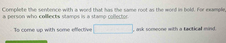 Complete the sentence with a word that has the same root as the word in bold. For example, 
a person who collects stamps is a stamp collector. 
To come up with some effective □ . , ask someone with a tactical mind.