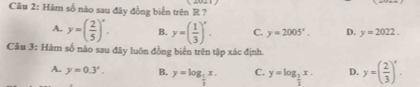 Hàm số nào sau đây đồng biến trên R ?
A. y=( 2/5 )^x. B. y=( 1/3 )^x. C. y=2005^x. D. y=2022. 
Câu 3: Hàm số nào sau đây luôn đồng biến trên tập xác định.
A. y=0.3^x. y=log _ 1/3 x. C. y=log _ 3/2 x. D. y=( 2/3 )^x. 
B.