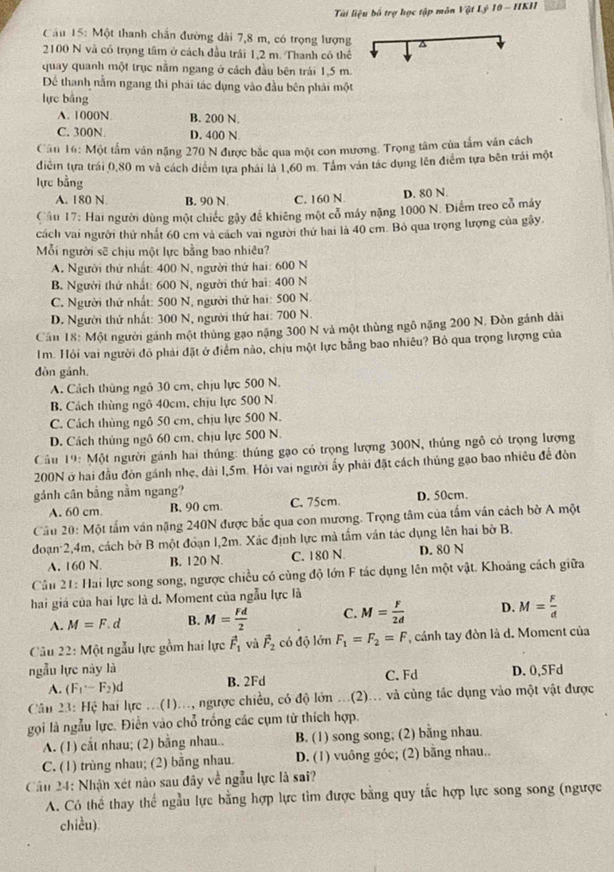 Tài liệu bố trợ học tập môn Vật Lý 10 - IIKI
Cầu 15: Một thanh chắn đường dài 7,8 m, có trọng lượng a
2100 N và có trọng tâm ở cách đầu trái 1,2 m. Thanh có thể
quay quanh một trục nằm ngang ở cách đầu bên trái 1,5 m.
Để thanh nằm ngang thì phái tác dụng vào đầu bên phái một
lực bàng
A. 1000N B. 200 N.
C. 300N. D. 400 N
Cầu 16: Một tấm ván nặng 270 N được bắc qua một con mương. Trọng tâm của tấm văn cách
điễin tựa trái 0,80 m và cách điểm tựa phái là 1,60 m. Tâm ván tác dụng lên điểm tựa bên trái một
lực bằng
A. 180 N. B. 90 N. C. 160 N D. 80 N.
Cầu 17: Hai người dùng một chiếc gậy để khiêng một cổ máy nặng 1000 N. Điểm treo cổ máy
cách vai người thứ nhất 60 cm và cách vai người thứ hai là 40 cm. Bỏ qua trọng lượng của gây.
Mỗi người sẽ chịu một lực bằng bao nhiêu?
A. Người thứ nhất: 400 N, người thứ hai: 600 N
B. Người thứ nhất: 600 N, người thứ hai: 400 N
C. Người thứ nhất: 500 N, người thứ hai: 500 N.
D. Người thứ nhất: 300 N, người thứ hai: 700 N.
Cầu 18: Một người gánh một thủng gạo nặng 300 N và một thùng ngô nặng 200 N. Đòn gánh dài
Im. Hỏi vai người đỏ phải đặt ở điểm nào, chịu một lực bằng bao nhiêu? Bỏ qua trọng lượng của
đòn gánh.
A. Cách thùng ngô 30 cm, chịu lực 500 N.
B. Cách thùng ngô 40cm, chịu lực 500 N.
C. Cách thùng ngô 50 cm, chịu lực 500 N.
D. Cách thủng ngô 60 cm, chịu lực 500 N.
Câu 19: Một người gánh hai thúng: thúng gạo có trọng lượng 300N, thủng ngô có trọng lượng
200N ở hai đầu đòn gánh nhẹ, dài l,5m. Hỏi vai người ấy phải đặt cách thúng gạo bao nhiêu đề đòn
gánh cần bằng nằm ngang? D. 50cm.
A. 60 cm. B. 90 cm. C. 75cm.
Cầu 20: Một tấm ván nặng 240N được bắc qua con mương. Trọng tâm của tấm ván cách bờ A một
đoạn 2,4m, cách bờ B một đoạn 1,2m. Xác định lực mà tấm ván tác dụng lên hai bờ B.
A. 160 N. B. 120 N. C. 180 N D. 80 N
Cầu 21: Hai lực song song, ngược chiều có cùng độ lớn F tác dụng lên một vật. Khoảng cách giữa
hai giá của hai lực là d. Moment của ngẫu lực là
A. M=F.c 1 B. M= Fd/2  C. M= F/2d  D. M= F/d 
Câu 22: Một ngẫu lực gồm hai lực vector F_1 và vector F_2 có độ lớn F_1=F_2=F ' cánh tay đòn là d. Moment của
ngẫu lực này là D. 0,5Fd
A. (F_1-F_2)d B. 2Fd C. Fd
Câu 23: Hệ hai lực ...(1)..., ngược chiều, có độ lớn ...(2)... và cùng tác dụng vào một vật được
gọi là ngẫu lực. Điền vào chỗ trống các cụm từ thích hợp.
A. (1) cắt nhau; (2) bằng nhau.. B. (1) song song; (2) bằng nhau.
C. (1) trùng nhau; (2) bằng nhau. D. (1) vuông góc; (2) bằng nhau,.
Cân 24: Nhận xét nào sau đây về ngẫu lực là sai?
A. Có thể thay thế ngẫu lực bằng hợp lực tìm được bằng quy tắc hợp lực song song (ngược
chicu).