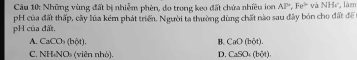 Những vùng đất bị nhiễm phèn, do trong keo đất chứa nhiều ion Al^(3+), Fe^(3+) và NH_4 làm
pH của đất thấp, cây lúa kém phát triển. Người ta thường dùng chất nào sau đây bón cho đất để
pH của đất.
A. CaCO_3(bhat Qt). B. CaO(bhat ot).
C. NH_4NO_3 (viên nh ỏ). D. CaSO_4(bhat Qt).