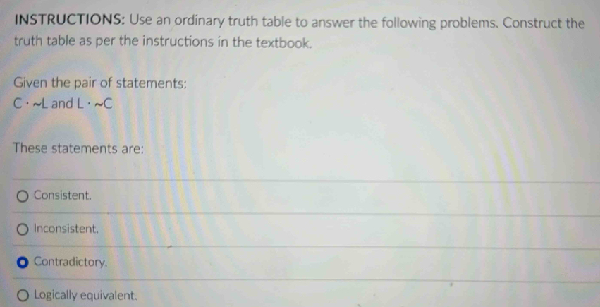 INSTRUCTIONS: Use an ordinary truth table to answer the following problems. Construct the
truth table as per the instructions in the textbook.
Given the pair of statements:
C· sim L and L· sim C
These statements are:
Consistent.
Inconsistent.
Contradictory.
Logically equivalent.