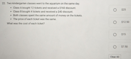 Two kindergarten classes went to the aquarium on the same day.
Class A bought 12 tickets and received a $160 discount.
Class B bought 4 tickets and received a $40 discount. $25
Both classes spent the same amount of money on the tickets.
The price of each ticket was the same.
What was the cost of each ticket? $12.50
$15
$7.50
Clear All