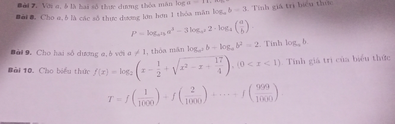 Với a, b là hai số thực dương thỏa mãn log a=11, 10
Bài 8. Cho a,b là các số thực dương lớn hơn 1 thỏa mãn log _ab=3. Tính giá trị biểu thức
P=log _a^2ba^3-3log _a^22· log _4( a/b ). 
Bài 9. Cho hai số dương a, b với a!= 1 , thỏa mān log _a^2b+log _ab^2=2.Tính log _ab. 
Bài 10. Cho biểu thức f(x)=log _2(x- 1/2 +sqrt(x^2-x+frac 17)4), (0 Tính giá trị của biểu thức
T=f( 1/1000 )+f( 2/1000 )+·s +f( 999/1000 ).