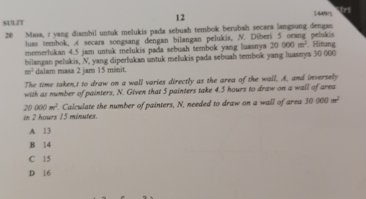 1449/1 trl
12
SULIT
20 Masa, yang diambil untuk melukis pada sebuah tembok berubah secara langsung dengan
luas tembok, A secara songsang dengan bilangan pelukis, N. Diberi 5 orang pelukis
memerlukan 4.5 jam untuk melukis pada sebuah tembok yang luasnya 20000m^2. Hitung
bilangan pelukis, N, yang diperlukan untuk melukis pada sebuah tembok yang luasnya 30 000
m^2 dalam masa 2 jam 15 minit.
The time taken,t to draw on a wall varies directly as the area of the wall, A, and inversely
with as number of painters, N. Given that 5 painters take 4.5 hours to draw on a wall of area
20000m^2. Calculate the number of painters, N, needed to draw on a wall of area 30000m^2
in 2 hours 15 minutes.
A 13
B 14
C 15
D 16