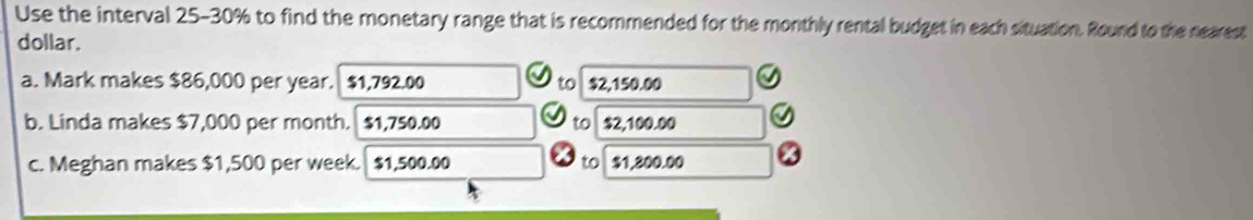 Use the interval 25-30% to find the monetary range that is recommended for the monthly rental budget in each situation. Round to the nearest 
dollar. 
a. Mark makes $86,000 per year. $1,792.00 to $2,150.00
b. Linda makes $7,000 per month. $1,750.00 to $2,100.00
c. Meghan makes $1,500 per week. $1,500.00 to $1,800.00