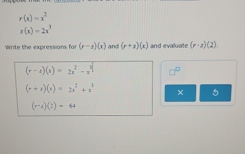 r(x)=x^2
s(x)=2x^3
Write the expressions for (r-s)(x) and (r+s)(x) and evaluate (r· s)(2).
(r-s)(x)=2x^2-x^3
(r+s)(x)=2x^2+x^3
×
(r· s)(2)=64