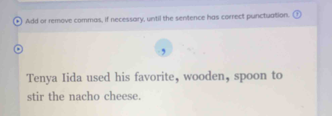 Add or remove commas, if necessary, until the sentence has correct punctuation. 
, 
Tenya Iida used his favorite, wooden, spoon to 
stir the nacho cheese.