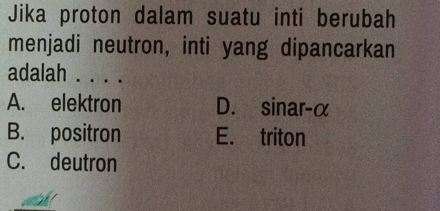 Jika proton dalam suatu inti berubah
menjadi neutron, inti yang dipancarkan
adalah . . . .
A. elektron D. sinar- α
B. positron E. triton
C. deutron