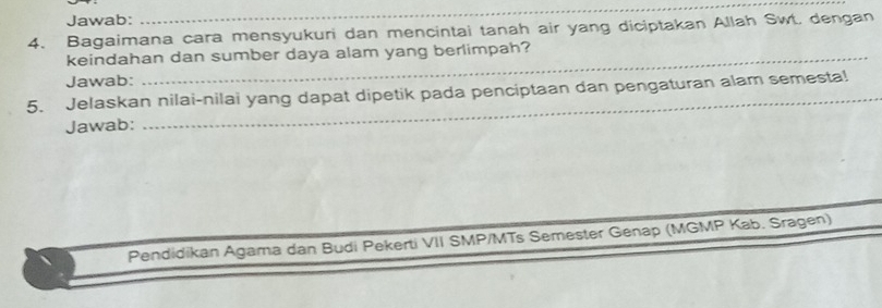 Jawab: 
_ 
4. Bagaimana cara mensyukuri dan mencintai tanah air yang diciptakan Allah Swt. dengan 
keindahan dan sumber daya alam yang berlimpah? 
Jawab: 
5. Jelaskan nilai-nilai yang dapat dipetik pada penciptaan dan pengaturan alam semesta! 
Jawab: 
Pendidikan Agama dan Budi Pekerti VII SMP/MTs Semester Genap (MGMP Kab. Sragen)