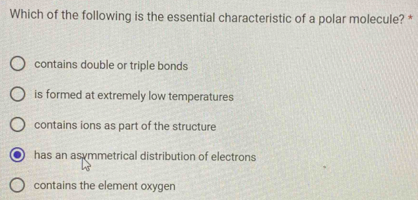 Which of the following is the essential characteristic of a polar molecule? *
contains double or triple bonds
is formed at extremely low temperatures
contains ions as part of the structure
has an asymmetrical distribution of electrons
contains the element oxygen