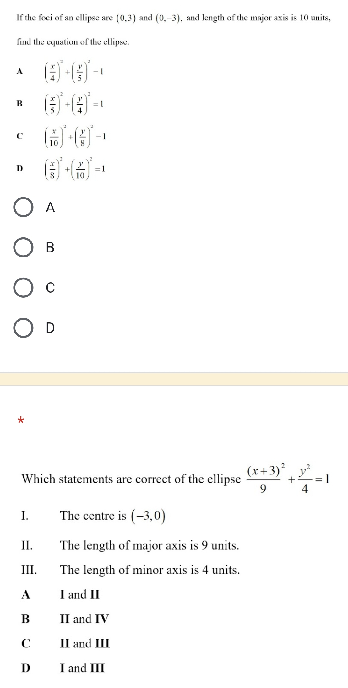 If the foci of an ellipse are (0,3) and (0,-3) , and length of the major axis is 10 units,
find the equation of the ellipse.
A ( x/4 )^2+( y/5 )^2=1
B ( x/5 )^2+( y/4 )^2=1
C ( x/10 )^2+( y/8 )^2=1
D ( x/8 )^2+( y/10 )^2=1
A
B
C
D
*
Which statements are correct of the ellipse frac (x+3)^29+ y^2/4 =1
1、 The centre is (-3,0)
II. The length of major axis is 9 units.
III. The length of minor axis is 4 units.
A I and II
B II and IV
C II and III
D I and III