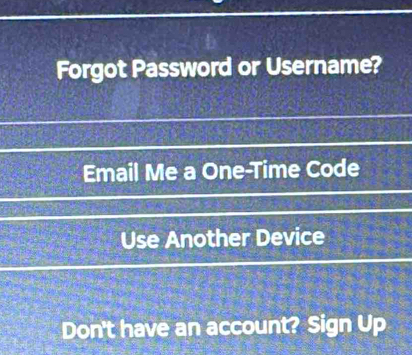 Forgot Password or Username? 
Email Me a One-Time Code 
Use Another Device 
Don't have an account? Sign Up