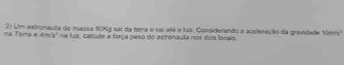 Um astronauta de massa 80Kg sai da terra e var até a lus. Considerando a aceleração da gravidade 10m/s^2
ná Torra e 4m^2s^2 na lua, calcule e força peso do astronauta nos dois locais