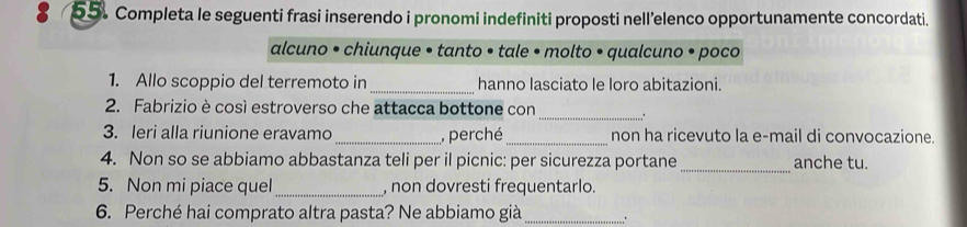 Completa le seguenti frasi inserendo i pronomi indefiniti proposti nell’elenco opportunamente concordati. 
alcuno • chiunque • tanto • tale • molto • qualcuno • poco 
1. Allo scoppio del terremoto in _hanno lasciato le loro abitazioni. 
_ 
2. Fabrizio è cosí estroverso che attacca bottone con 
_ 
3. leri alla riunione eravamo _, perché non ha ricevuto la e-mail di convocazione. 
4. Non so se abbiamo abbastanza teli per il picnic: per sicurezza portane _anche tu. 
5. Non mi piace quel _, non dovresti frequentarlo. 
6. Perché hai comprato altra pasta? Ne abbiamo già_