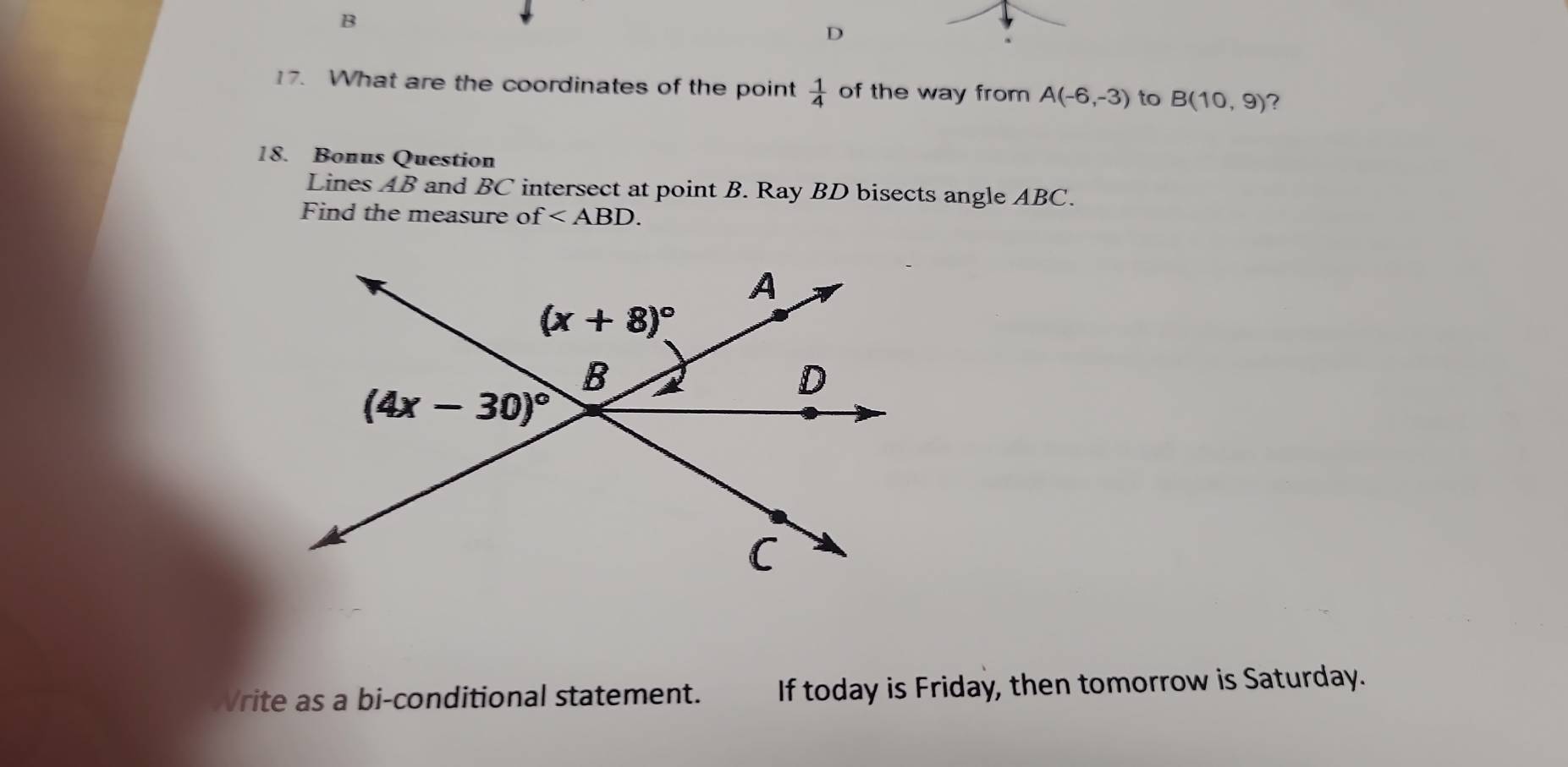 What are the coordinates of the point  1/4  of the way from A(-6,-3) to B(10,9) 7
18. Bonus Question
Lines AB and BC intersect at point B. Ray BD bisects angle ABC.
Find the measure of f
Vrite as a bi-conditional statement. If today is Friday, then tomorrow is Saturday.