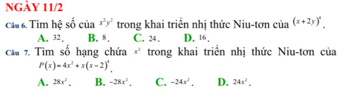 NGày 11/2
Câu 6. Tìm hệ số của x^2y^2 trong khai triển nhị thức Niu-tơn của (x+2y)^4.
A. 32. B. 8. C. 24. D. 16.
Câu 7. Tìm số hạng chứa x^2 trong khai triển nhị thức Niu-tơn của
P(x)=4x^2+x(x-2)^4
A. 28x^2. B. -28x^2. C. -24x^2. D. 24x^2.