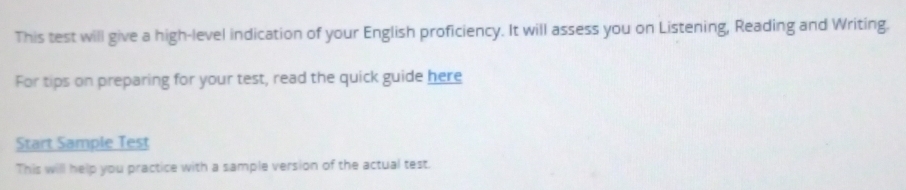 This test will give a high-level indication of your English proficiency. It will assess you on Listening, Reading and Writing. 
For tips on preparing for your test, read the quick guide here 
Start Sample Test 
This will help you practice with a sample version of the actual test.