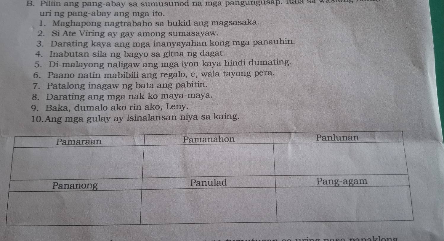 Piliin ang pang-abay sa sumusunod na mga pangungusap. Itala sa wasu 
uri ng pang-abay ang mga ito. 
1. Maghapong nagtrabaho sa bukid ang magsasaka. 
2. Si Ate Viring ay gay among sumasayaw. 
3. Darating kaya ang mga inanyayahan kong mga panauhin. 
4. Inabutan sila ng bagyo sa gitna ng dagat. 
5. Di-malayong naligaw ang mga iyon kaya hindi dumating. 
6. Paano natin mabibili ang regalo, e, wala tayong pera. 
7. Patalong inagaw ng bata ang pabitin. 
8. Darating ang mga nak ko maya-maya. 
9. Baka, dumalo ako rin ako, Leny. 
10.Ang mga gulay ay isinalansan niya sa kaing. 
a n ak lon g