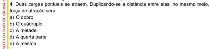 Duas cargas pontuais se atraem. Duplicando-se a distância entre elas, no mesmo meio,
força de atração será:
a) O dobro
。 c) A metade
b) O quádruplo
d) A quarta parte
e) A mesma