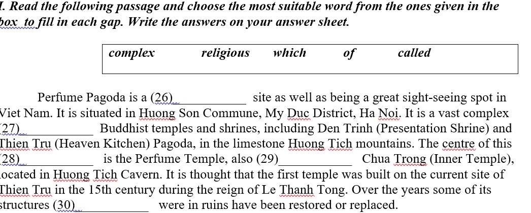 Read the following passage and choose the most suitable word from the ones given in the 
box to fill in each gap. Write the answers on your answer sheet. 
complex religious which of called 
Perfume Pagoda is a (26)_ site as well as being a great sight-seeing spot in 
Viet Nam. It is situated in Huong Son Commune, My Dục District, Ha Noi. It is a vast complex 
27)_ Buddhist temples and shrines, including Den Trinh (Presentation Shrine) and 
Thien Tru (Heaven Kitchen) Pagoda, in the limestone Huong Tich mountains. The centre of this 
28)_ is the Perfume Temple, also (29)_ Chua Trong (Inner Temple), 
located in Huong Tich Cavern. It is thought that the first temple was built on the current site of 
Thien Tru in the 15th century during the reign of Le Thanh Tong. Over the years some of its 
structures (30)_ were in ruins have been restored or replaced.