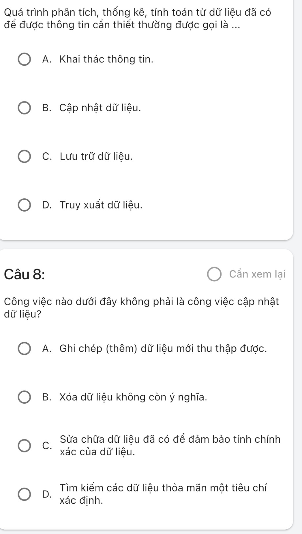 Quá trình phân tích, thống kê, tính toán từ dữ liệu đã có
để được thông tin cần thiết thường được gọi là ...
A. Khai thác thông tin.
B. Cập nhật dữ liệu.
C. Lưu trữ dữ liệu.
D. Truy xuất dữ liệu.
Câu 8: Cần xem lại
Công việc nào dưới đây không phải là công việc cập nhật
dữ liệu?
A. Ghi chép (thêm) dữ liệu mới thu thập được.
B. Xóa dữ liệu không còn ý nghĩa.
Sửa chữa dữ liệu đã có để đảm bảo tính chính
C.
xác của dữ liệu.
D.
Tìm kiếm các dữ liệu thỏa mãn một tiêu chí
xác định.