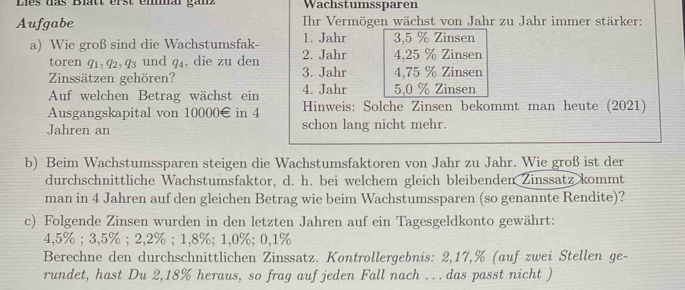 Lies das Blatt erst emmal ganz Wachstumssparen 
Aufgabe Ihr Vermögen wächst von Jahr zu Jahr immer stärker: 
a) Wie groß sind die Wachstumsfak- 1. Jahr 3, 5 % Zinsen 
toren 91, 92, 93 und 94, die zu den 2. Jahr 4, 25 % Zinsen 
Zinssätzen gehören? 3. Jahr 4, 75 % Zinsen 
Auf welchen Betrag wächst ein 4. Jahr 5, 0 % Zinsen 
Ausgangskapital von 10000€ in 4 Hinweis: Solche Zinsen bekommt man heute (2021) 
Jahren an schon lang nicht mehr. 
b) Beim Wachstumssparen steigen die Wachstumsfaktoren von Jahr zu Jahr. Wie groß ist der 
durchschnittliche Wachstumsfaktor, d. h. bei welchem gleich bleibenden Zinssatz kommt 
man in 4 Jahren auf den gleichen Betrag wie beim Wachstumssparen (so genannte Rendite)? 
c) Folgende Zinsen wurden in den letzten Jahren auf ein Tagesgeldkonto gewährt:
4,5%; 3,5%; 2, 2%; 1,8%; 1, 0%; 0,1%
Berechne den durchschnittlichen Zinssatz. Kontrollergebnis: 2,17,% (auf zwei Stellen ge- 
rundet, hast Du 2, 18% heraus, so frag auf jeden Fall nach ... das passt nicht )