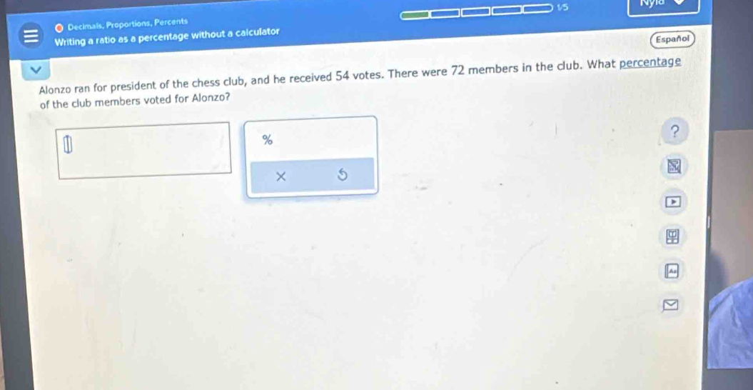 Decimals, Proportions, Percents 
Writing a ratio as a percentage without a calculator 1/5
Español 
Alonzo ran for president of the chess club, and he received 54 votes. There were 72 members in the club. What percentage 
of the club members voted for Alonzo?
%
? 
×