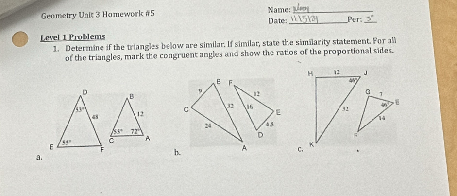 Name:_
Geometry Unit 3 Homework #5 _Per:_
Date:
Level 1 Problems
1. Determine if the triangles below are similar. If similar, state the similarity statement. For all
of the triangles, mark the congruent angles and show the ratios of the proportional sides.
H 12 J
B F
46°
G
9 12 7
C 32 16 E
32 46° E
14
24 4.5
D
F
A C. K
a.
b.