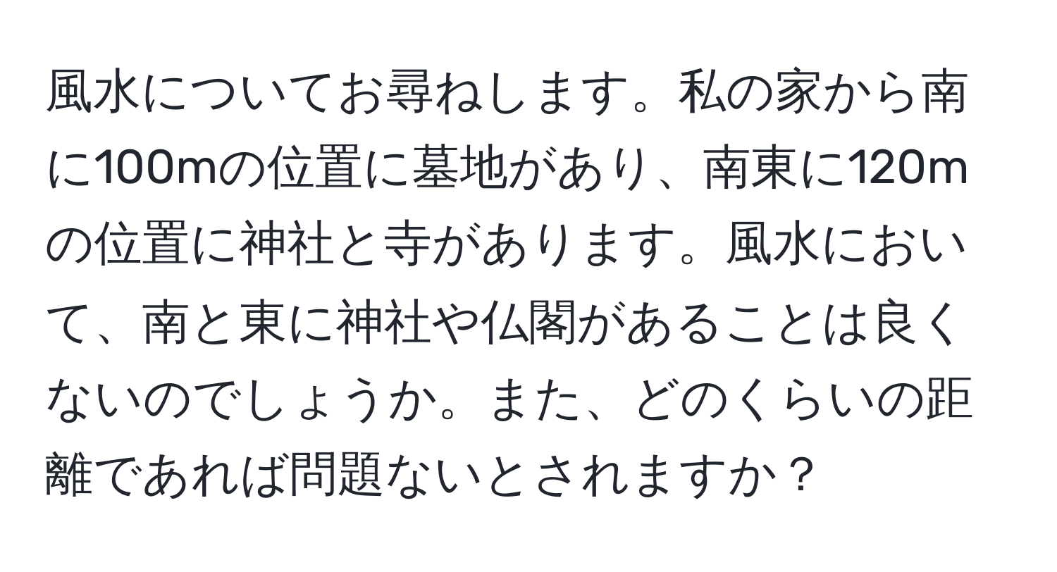 風水についてお尋ねします。私の家から南に100mの位置に墓地があり、南東に120mの位置に神社と寺があります。風水において、南と東に神社や仏閣があることは良くないのでしょうか。また、どのくらいの距離であれば問題ないとされますか？