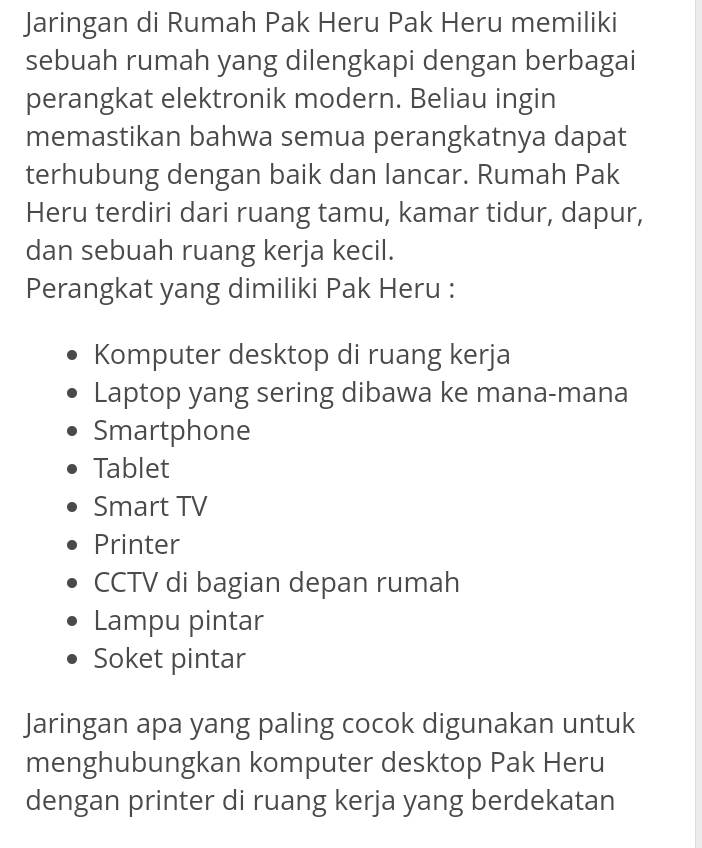 Jaringan di Rumah Pak Heru Pak Heru memiliki 
sebuah rumah yang dilengkapi dengan berbagai 
perangkat elektronik modern. Beliau ingin 
memastikan bahwa semua perangkatnya dapat 
terhubung dengan baik dan lancar. Rumah Pak 
Heru terdiri dari ruang tamu, kamar tidur, dapur, 
dan sebuah ruang kerja kecil. 
Perangkat yang dimiliki Pak Heru : 
Komputer desktop di ruang kerja 
Laptop yang sering dibawa ke mana-mana 
Smartphone 
Tablet 
Smart TV 
Printer 
CCTV di bagian depan rumah 
Lampu pintar 
Soket pintar 
Jaringan apa yang paling cocok digunakan untuk 
menghubungkan komputer desktop Pak Heru 
dengan printer di ruang kerja yang berdekatan