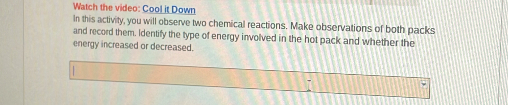 Watch the video: Cool it Down 
In this activity, you will observe two chemical reactions. Make observations of both packs 
and record them. Identify the type of energy involved in the hot pack and whether the 
energy increased or decreased.