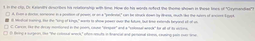 In the clip, Dr. Kalanithi describes his relationship with time. How do his words reflect the theme shown in these lines of "Ozymandias"?
A. Even a doctor, someone in a position of power, or on a "pedestal,” can be struck down by illness, much like the rulers of ancient Egypt.
B. Medical training, like the "king of kings,” wants to show power over the future, but time extends beyond all of us.
C. Cancer, like the decay mentioned in the poem, cause “despair” and a “colossal wreck” for all of its victims.
D. Being a surgeon, like “the colossal wreck,” often results in financial and personal stress, causing pain over time.