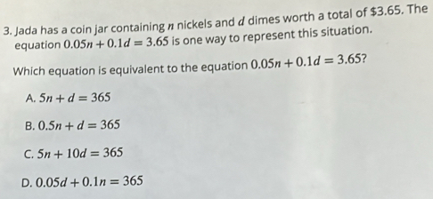 Jada has a coin jar containing n nickels and d dimes worth a total of $3.65. The
equation 0.05n+0.1d=3.65 is one way to represent this situation.
Which equation is equivalent to the equation 0.05n+0.1d=3.65 ?
A. 5n+d=365
B. 0.5n+d=365
C. 5n+10d=365
D. 0.05d+0.1n=365