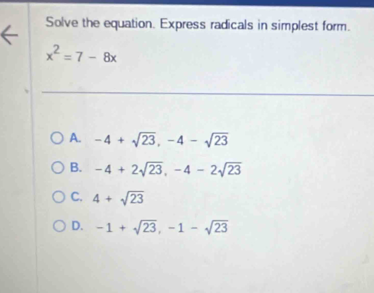 Solve the equation. Express radicals in simplest form.
x^2=7-8x
A. -4+sqrt(23), -4-sqrt(23)
B. -4+2sqrt(23), -4-2sqrt(23)
C. 4+sqrt(23)
D. -1+sqrt(23), -1-sqrt(23)