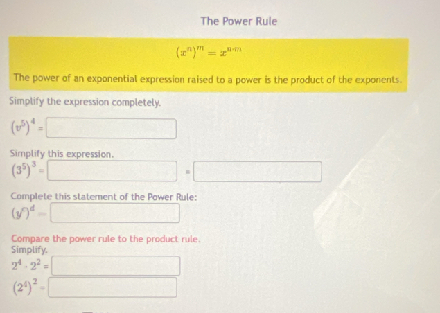 The Power Rule
(x^n)^m=x^(n· m)
The power of an exponential expression raised to a power is the product of the exponents. 
Simplify the expression completely.
(v^5)^4= =□
Simplify this expression.
(3^5)^3= □ =□
Complete this statement of the Power Rule:
(y^c)^d=□
Compare the power rule to the product rule. 
Simplify.
2^4· 2^2=□
(2^4)^2=□