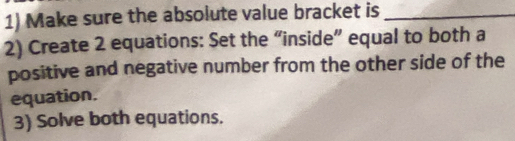 Make sure the absolute value bracket is_ 
2) Create 2 equations: Set the “inside” equal to both a 
positive and negative number from the other side of the 
equation. 
3) Solve both equations.