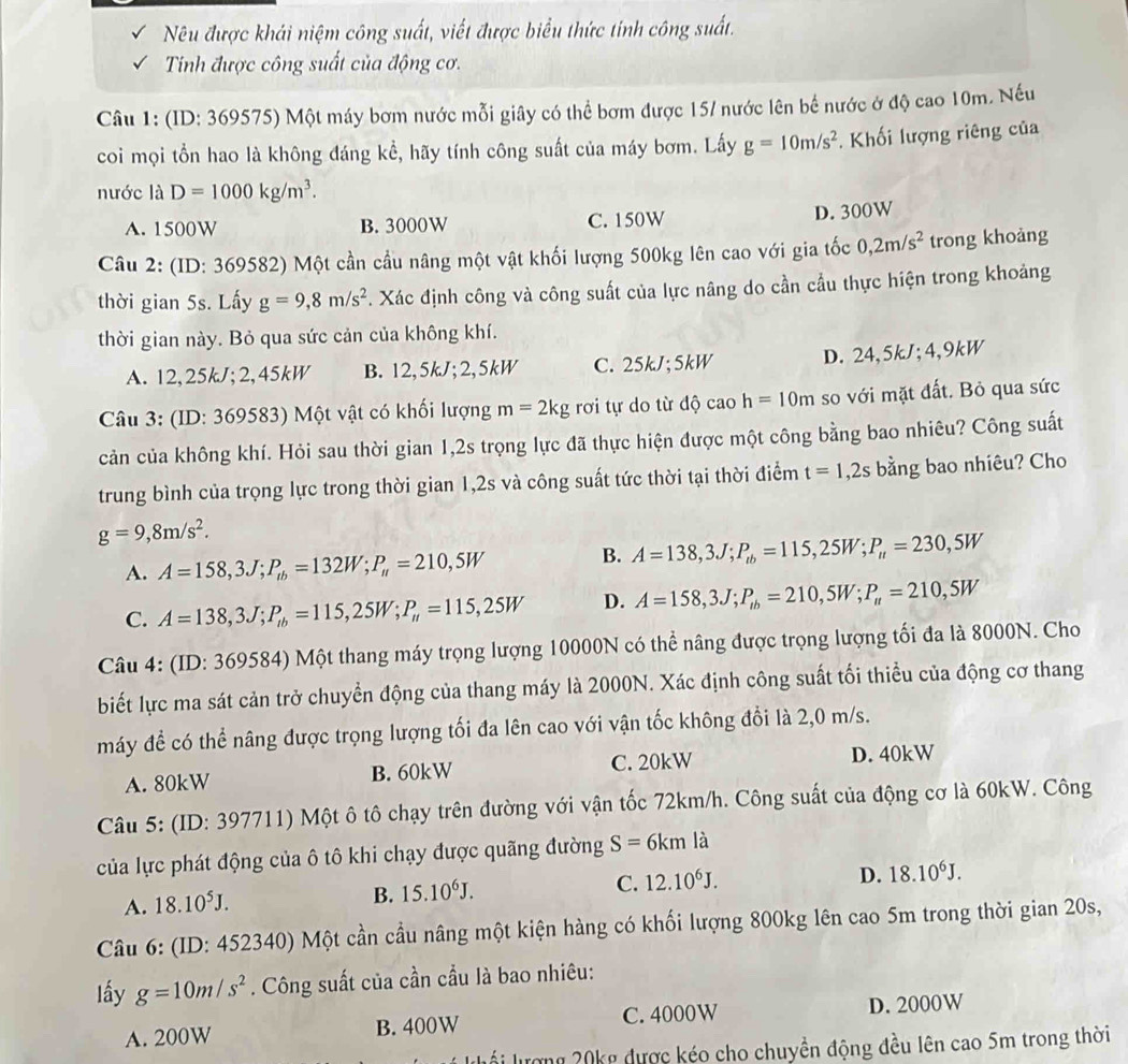 Nêu được khái niệm công suất, viết được biểu thức tính công suất.
Tinh được công suất của động cơ.
Câu 1: (ID: 369575) Một máy bơm nước mỗi giây có thể bơm được 15/ nước lên bế nước ở độ cao 10m. Nếu
coi mọi tồn hao là không đáng kể, hãy tính công suất của máy bơm. Lấy g=10m/s^2.  Khối lượng riêng của
nước là D=1000kg/m^3.
A. 1500W B. 3000W C. 150W
D. 300W
Câu 2: (ID: 369582) Một cần cầu nâng một vật khối lượng 500kg lên cao với gia tốc 0,2m/s^2 trong khoảng
thời gian 5s. Lấy g=9,8m/s^2. Xác định công và công suất của lực nâng do cần cầu thực hiện trong khoảng
thời gian này. Bỏ qua sức cản của không khí.
A. 12,25kJ;2,45kW B. 12,5kJ;2,5kW C. 25kJ;5kW D. 24,5kJ;4,9k kW
Câu 3: (ID: 369583) Một vật có khối lượng m=2kg rơi tự do từ độ cao h=10m so với mặt đất. Bỏ qua sức
cản của không khí. Hỏi sau thời gian 1,2s trọng lực đã thực hiện được một công bằng bao nhiêu? Công suất
trung bình của trọng lực trong thời gian 1,2s và công suất tức thời tại thời điểm t=1,2s bằng bao nhiêu? Cho
g=9,8m/s^2.
A. A=158,3J;P_ib=132W;P_it=210,5W
B. A=138,3J;P_tb=115,25W;P_tt=230,5W
C. A=138,3J;P_ib=115,25W;P_it=115,25W D. A=158,3J;P_lb=210,5W;P_u=210,5W
Câu 4: (ID: 369584) Một thang máy trọng lượng 10000N có thể nâng được trọng lượng tối đa là 8000N. Cho
biết lực ma sát cản trở chuyển động của thang máy là 2000N. Xác định công suất tối thiểu của động cơ thang
máy để có thể nâng được trọng lượng tối đa lên cao với vận tốc không đổi là 2,0 m/s.
A. 80kW B. 60kW C. 20kW D. 40kW
Câu 5: (ID: 397711) Một ô tô chạy trên đường với vận tốc 72km/h. Công suất của động cơ là 60kW. Công
của lực phát động của ô tô khi chạy được quãng đường S=6kmla
A. 18.10^5J. B. 15.10^6J. C. 12.10^6J.
D. 18.10^6J.
Câu 6: (ID: 452340) Một cần cầu nâng một kiện hàng có khối lượng 800kg lên cao 5m trong thời gian 20s,
lấy g=10m/s^2. Công suất của cần cầu là bao nhiêu:
A. 200W B. 400W C. 4000W D. 2000W
lối lượng 20kg được kéo cho chuyền động đều lên cao 5m trong thời