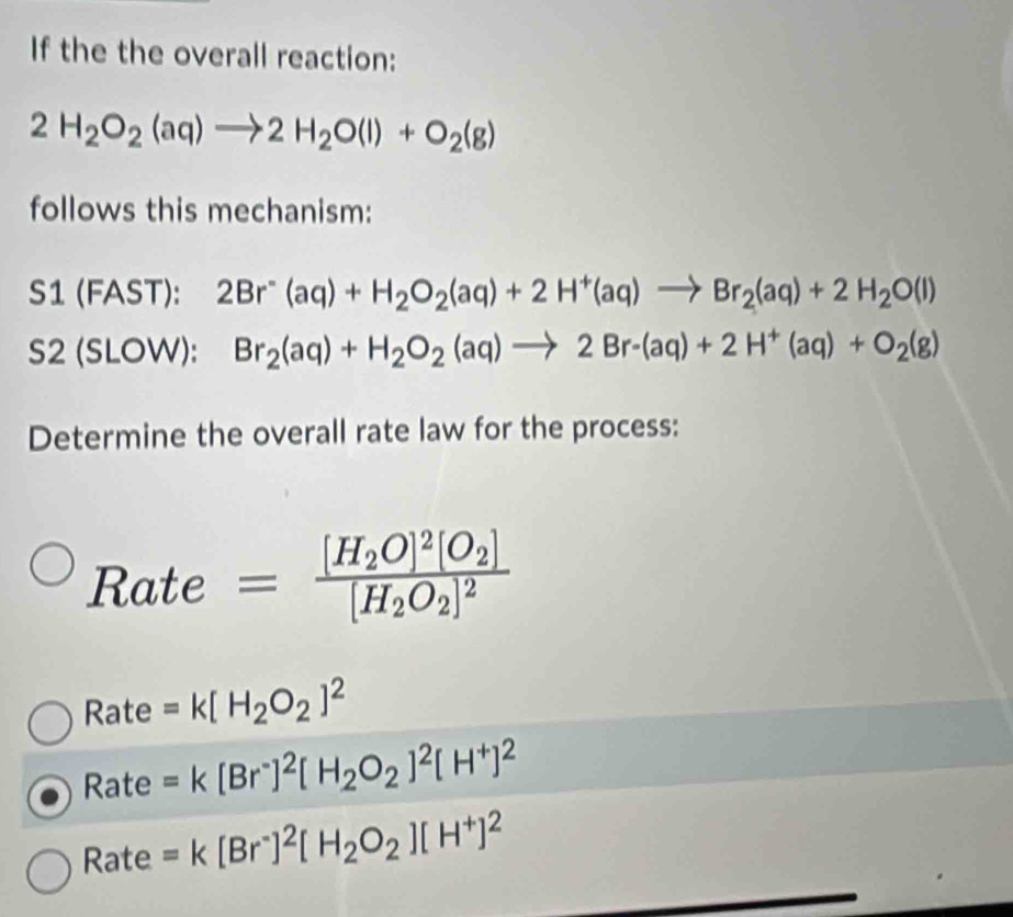 If the the overall reaction:
2H_2O_2(aq)to 2H_2O(l)+O_2(g)
follows this mechanism:
S1 (FAST): 2Br^-(aq)+H_2O_2(aq)+2H^+(aq)to Br_2(aq)+2H_2O(l)
S2 (SLOW): Br_2(aq)+H_2O_2(aq)to 2Br-(aq)+2H^+(aq)+O_2(g)
Determine the overall rate law for the process:
Rate =frac [H_2O]^2[O_2][H_2O_2]^2
Rate =k[H_2O_2]^2
Rate =k[Br^-]^2[H_2O_2]^2[H^+]^2
Rate =k[Br^-]^2[H_2O_2][H^+]^2