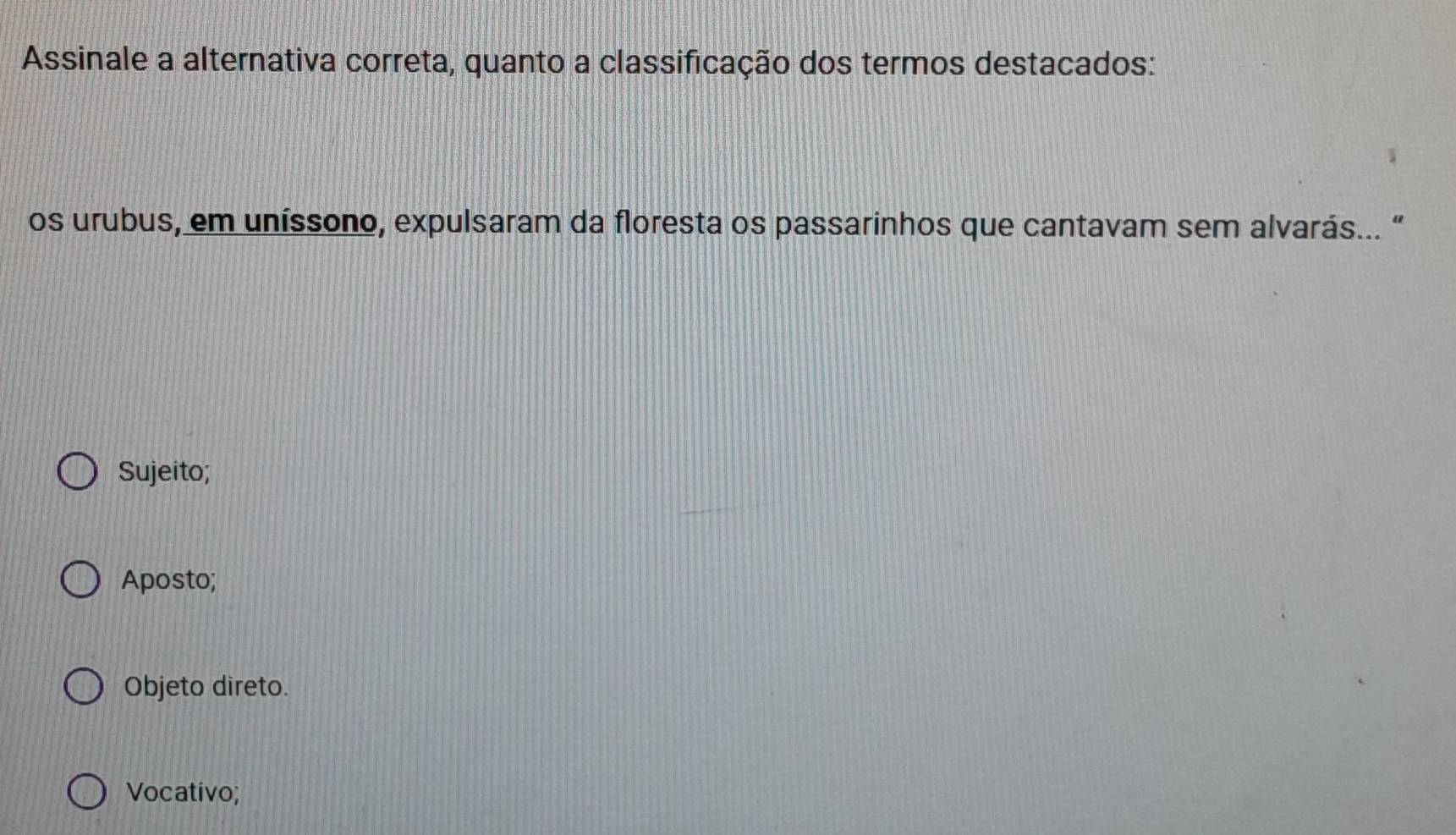 Assinale a alternativa correta, quanto a classificação dos termos destacados:
os urubus, em uníssono, expulsaram da floresta os passarinhos que cantavam sem alvarás... “
Sujeito;
Aposto;
Objeto direto.
Vocativo;