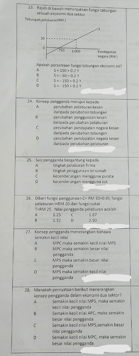 Rajah di bawah menunjukkan fungsi tabungan
sebuah ekonomi dua sektor.
Tabungan,pelaburan(RM )
Apakah persamaan fungsi tabungan ekonomi ini?
A S=150+0.2
B S=-50-0.2Y
C S=-150-0.2Y
D S=-150+0.2Y
24. Konsep pengganda merujuk kepada
A perubahan pelaburan kesan
daripada perubahan tabungan
B perubahan penggunaan kesan
daripada perubahan pelaburan
C perubahan pendapatan negara kesan
daripada perubahan tabungan
D perubahan pendapatan negara kesan
daripada perubahan pelaburan
25. Saiz pengganda bergantung kepada
A tingkat pelaburan firma
B tingkat penggunaan isi rumah
C kecenderungan mengguna purata
D kecenderungan mengguna sut
26. Diberi fungsi penggunaan C=RM50+0.6Y , fungsi
pelaburan I=RM 20 dan fungsi cukai
T=RM 1 25 . Nilai pengganda pelaburan adalah
1.25 C 1.67
B 1.32 D 2.50
27. Konsep pengganda menerangkan bahawa
semakin kecil nilai
A MPC maka semakin kecil nilai MPS
B MPC maka semakin besar nilai
pengganda
C MPS maka semakin besar nilai
pengganda
D MPS maka semakin kecil nilai
pengganda
28. Manakah pernyataan berikut menerangkan
konsep pengganda dalam ekonomi dua sektor?
A Semakin kecil nilai MPS, maka semakin
kecil nilai pengganda
B Semakin kecil nilai APC, maka semakin
besar nilai pengganda
C Semakin kecil nilai MPS,semakin besar
nilai pengganda
D Semakin kecil nilai MPC, maka semakin
besar nilai pengganda