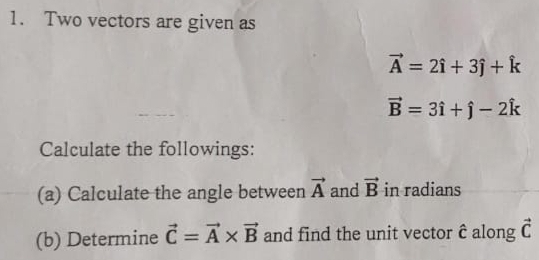 Two vectors are given as
vector A=2hat i+3hat j+hat k
vector B=3hat i+hat j-2hat k
Calculate the followings: 
(a) Calculate the angle between vector A and vector B in radians 
(b) Determine vector C=vector A* vector B and find the unit vector hat C along vector C