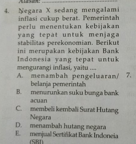 Alasan:_
4. Negara X sedang mengalami
inflasi cukup berat. Pemerintah
perlu menentukan kebijakan
yang tepat untuk menjaga
stabilitas perekonomian. Berikut
ini merupakan kebijakan Bank
Indonesia yang tepat untuk
mengurangi inflasi, yaitu ....
A. menambah pengeluaran/ 7.
belanja pemerintah
B. menurunkan suku bunga bank
acuan
C. membeli kembali Surat Hutang
Negara
D. menambah hutang negara
E. menjual Sertifikat Bank Indoneia
(SBI)